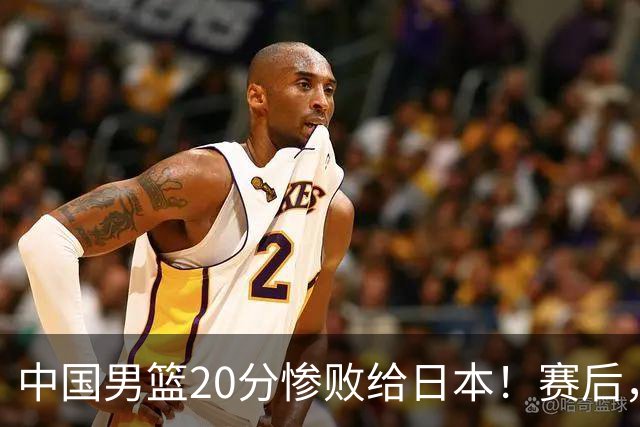 中国男篮20分惨败给日本！赛后，中国队队长胡明轩最新采访出炉，听听他说了啥