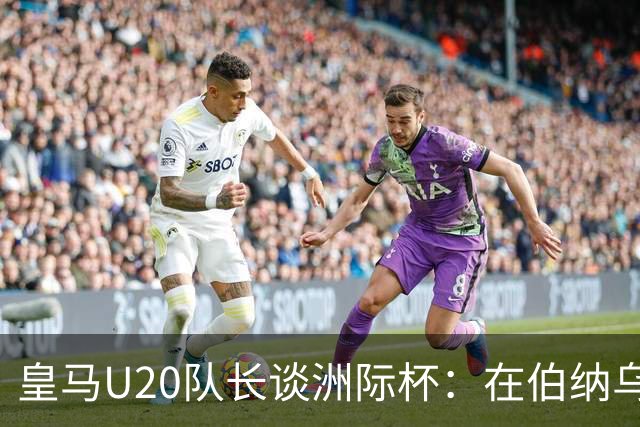 皇马U20队长谈洲际杯：在伯纳乌踢球是巨大荣幸 一直模仿莫德里奇